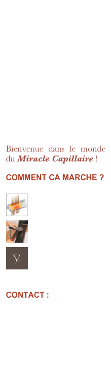 “ Fini les frisottis, fini les cheveux gonflés, fini les heures perdues tous les jours pour le brushing ou le fer à lisser et surtout fini les boucles ! 

Vous pouvez prendre un bain, une douche ou une tempête de pluie, vos cheveux resteront toujours et définitivement raides, lisses et soyeux ! ”

Bienvenue dans le monde du Miracle Capillaire !
COMMENT CA MARCHE ?

￼
Le technique
Nanotechnologie￼
Questions & Réponses
Historique capillaire
￼
Les tarifs
Pour toutes et tous !

CONTACT :

info@yukobruxelles.be
yukobyceline@hotmail.com

( 0479 77 18 16